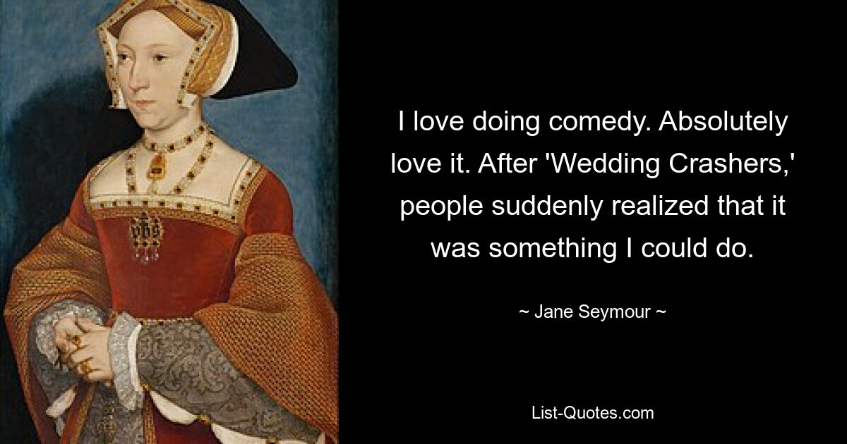 I love doing comedy. Absolutely love it. After 'Wedding Crashers,' people suddenly realized that it was something I could do. — © Jane Seymour