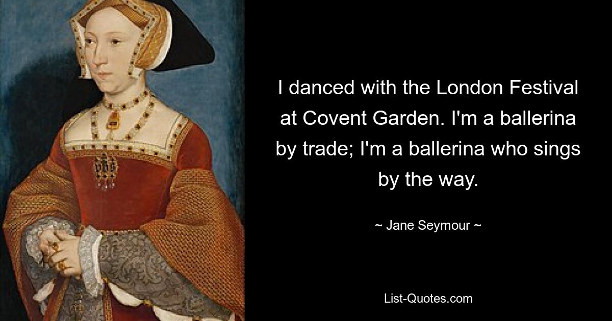 I danced with the London Festival at Covent Garden. I'm a ballerina by trade; I'm a ballerina who sings by the way. — © Jane Seymour