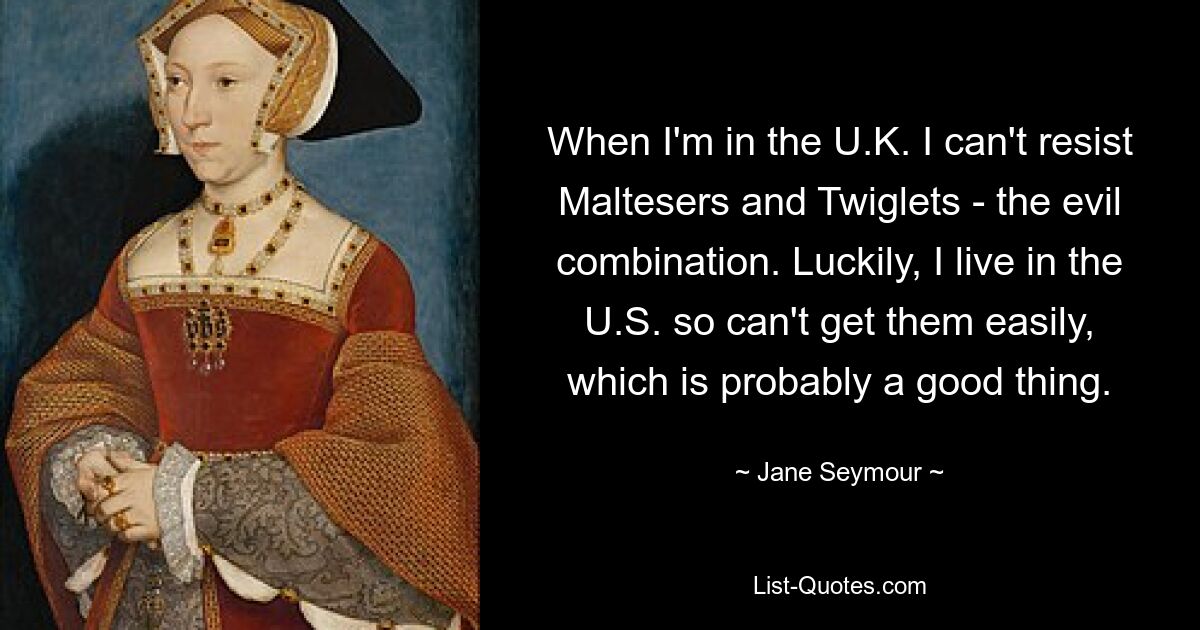 When I'm in the U.K. I can't resist Maltesers and Twiglets - the evil combination. Luckily, I live in the U.S. so can't get them easily, which is probably a good thing. — © Jane Seymour