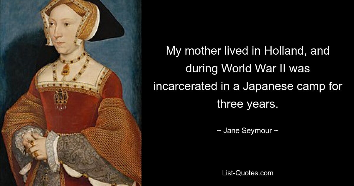 My mother lived in Holland, and during World War II was incarcerated in a Japanese camp for three years. — © Jane Seymour