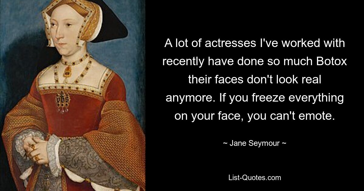 A lot of actresses I've worked with recently have done so much Botox their faces don't look real anymore. If you freeze everything on your face, you can't emote. — © Jane Seymour