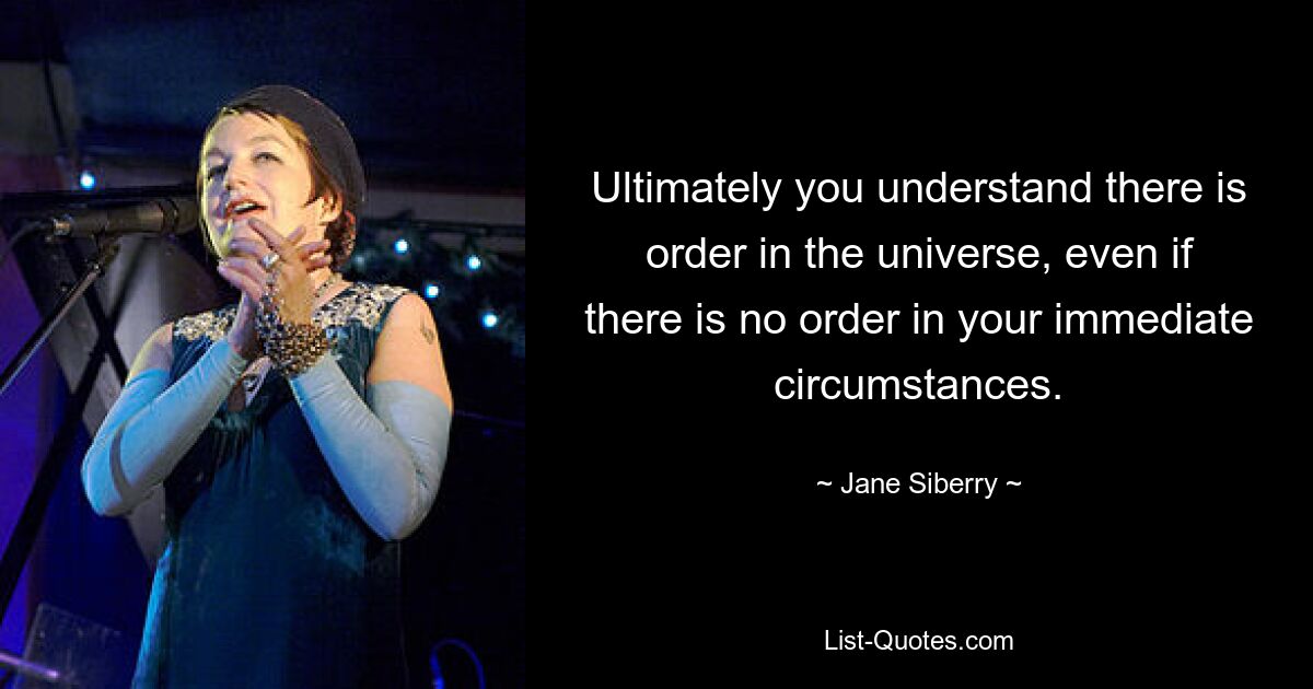 Ultimately you understand there is order in the universe, even if there is no order in your immediate circumstances. — © Jane Siberry