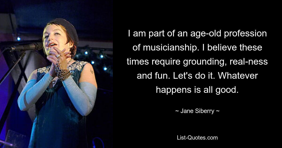 I am part of an age-old profession of musicianship. I believe these times require grounding, real-ness and fun. Let's do it. Whatever happens is all good. — © Jane Siberry