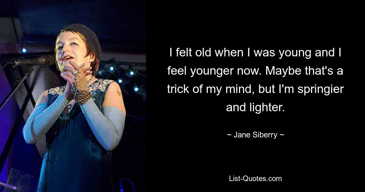 I felt old when I was young and I feel younger now. Maybe that's a trick of my mind, but I'm springier and lighter. — © Jane Siberry