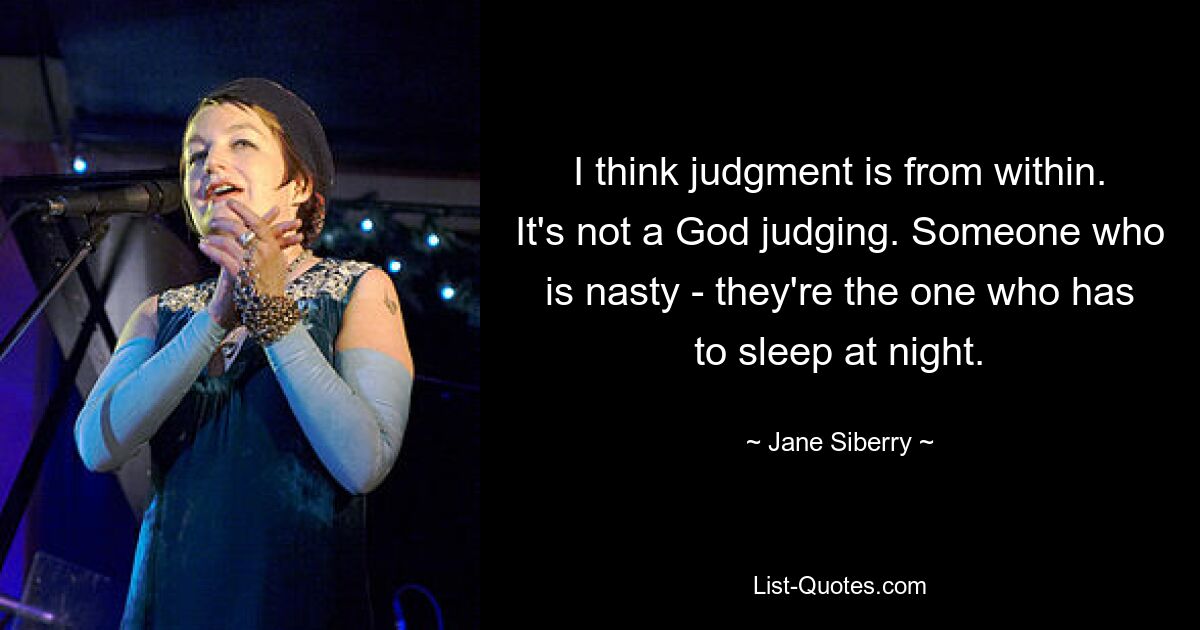 I think judgment is from within. It's not a God judging. Someone who is nasty - they're the one who has to sleep at night. — © Jane Siberry