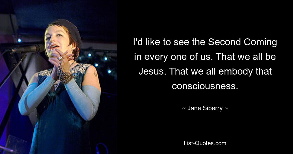 I'd like to see the Second Coming in every one of us. That we all be Jesus. That we all embody that consciousness. — © Jane Siberry