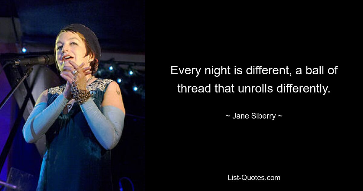 Every night is different, a ball of thread that unrolls differently. — © Jane Siberry