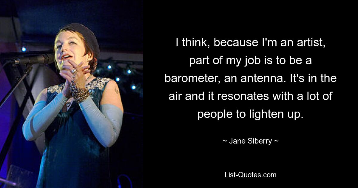 I think, because I'm an artist, part of my job is to be a barometer, an antenna. It's in the air and it resonates with a lot of people to lighten up. — © Jane Siberry