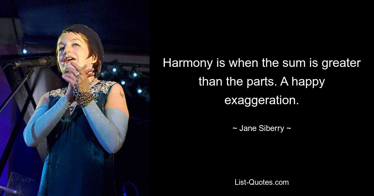 Harmony is when the sum is greater than the parts. A happy exaggeration. — © Jane Siberry