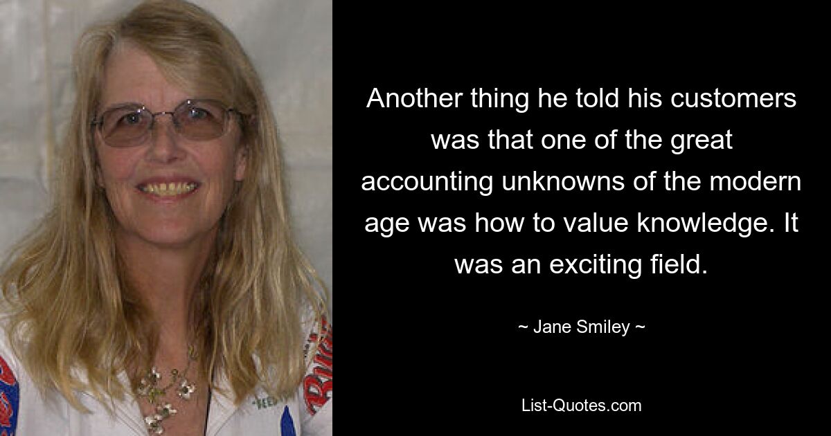 Another thing he told his customers was that one of the great accounting unknowns of the modern age was how to value knowledge. It was an exciting field. — © Jane Smiley