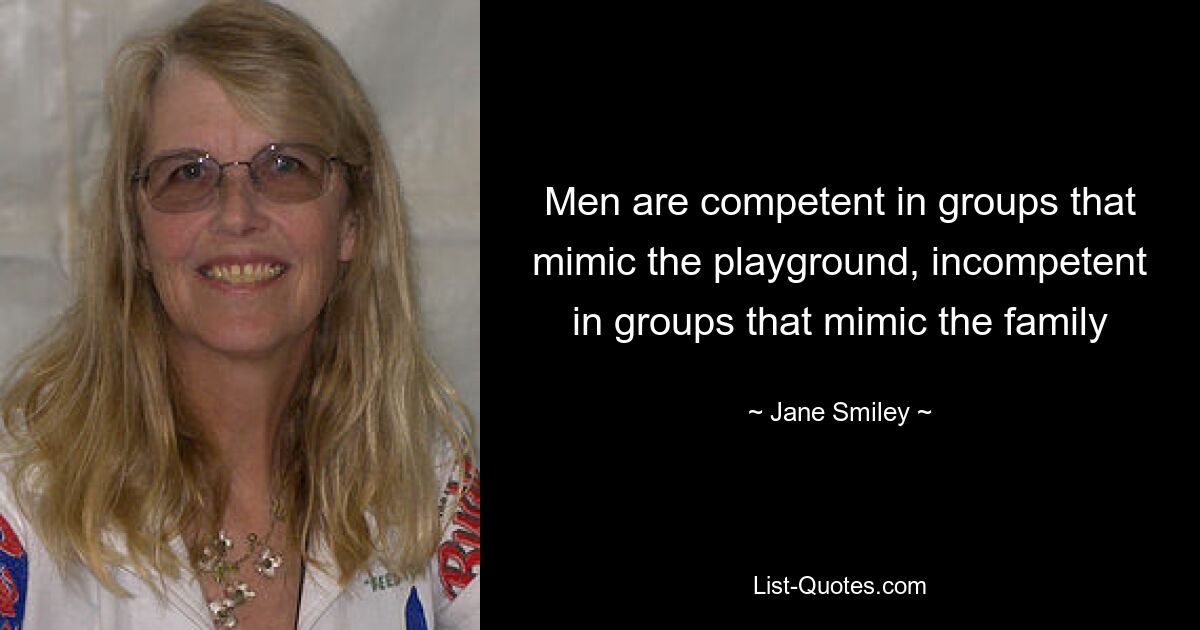 Men are competent in groups that mimic the playground, incompetent in groups that mimic the family — © Jane Smiley