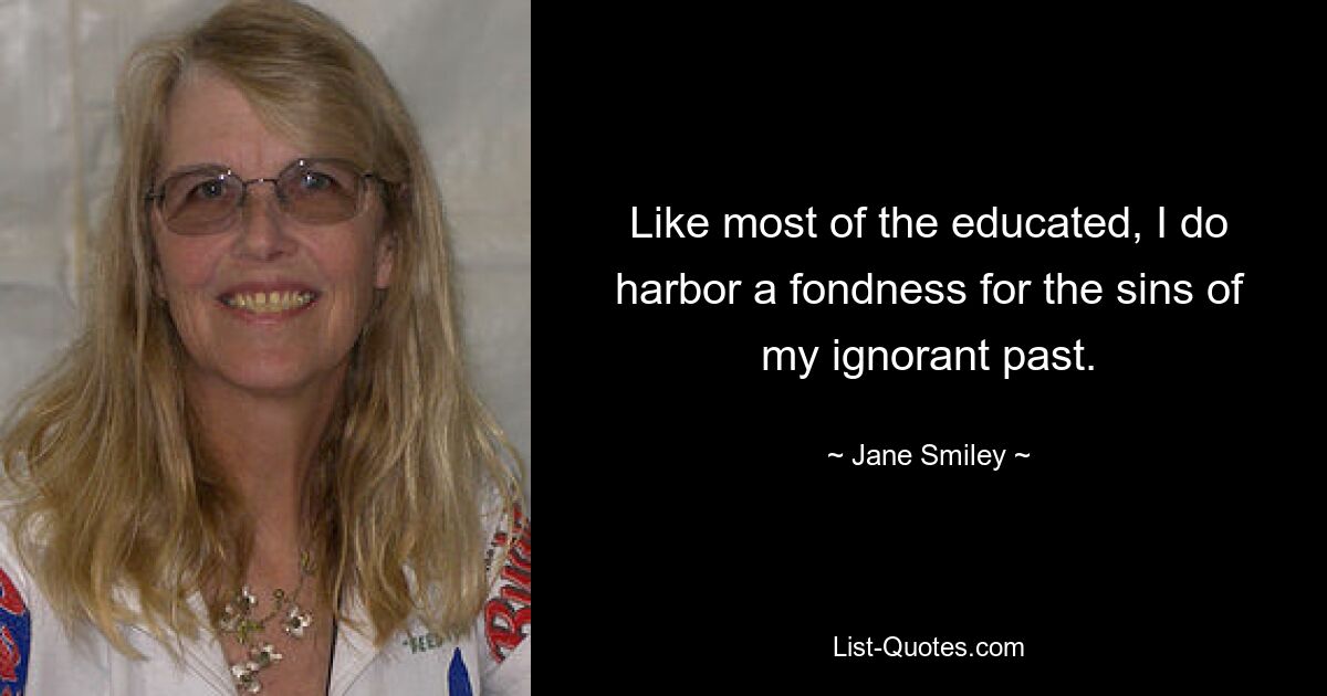 Like most of the educated, I do harbor a fondness for the sins of my ignorant past. — © Jane Smiley