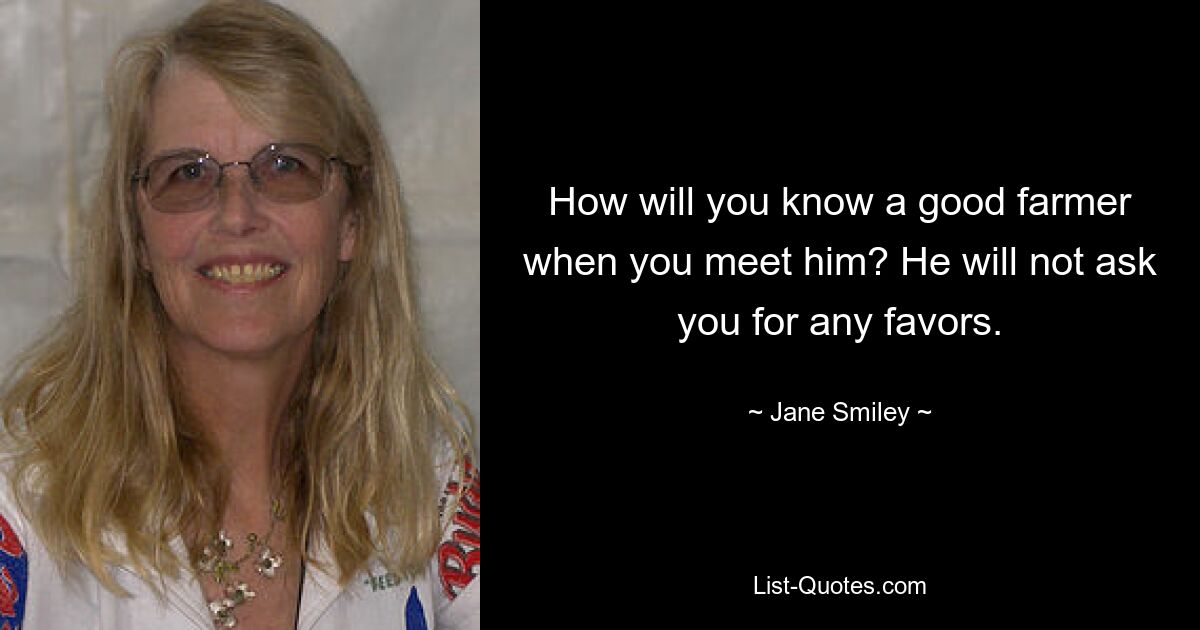 How will you know a good farmer when you meet him? He will not ask you for any favors. — © Jane Smiley