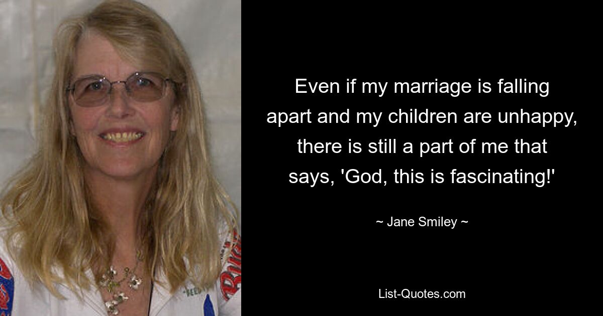 Even if my marriage is falling apart and my children are unhappy, there is still a part of me that says, 'God, this is fascinating!' — © Jane Smiley