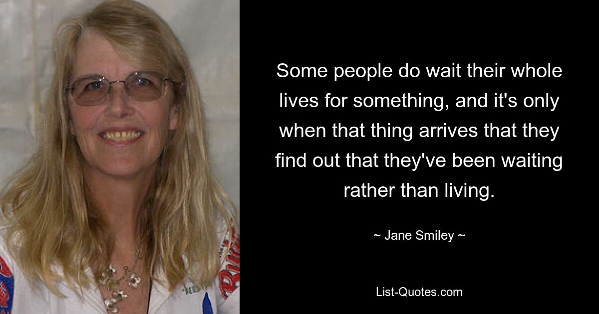 Some people do wait their whole lives for something, and it's only when that thing arrives that they find out that they've been waiting rather than living. — © Jane Smiley