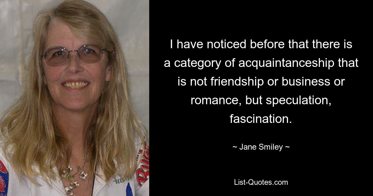 I have noticed before that there is a category of acquaintanceship that is not friendship or business or romance, but speculation, fascination. — © Jane Smiley