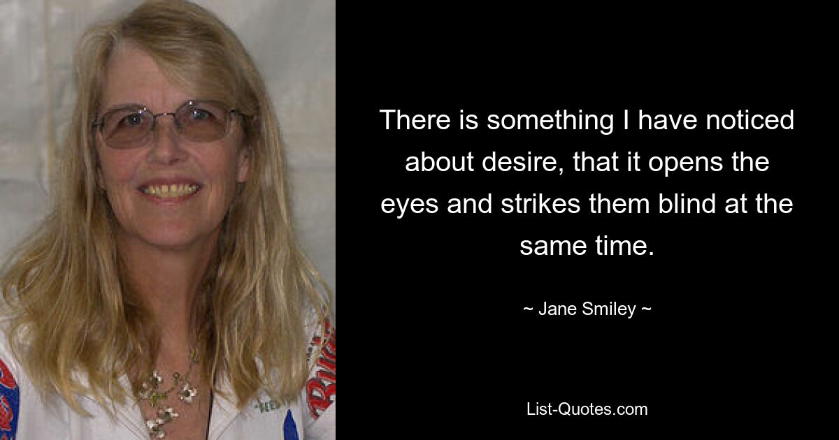 There is something I have noticed about desire, that it opens the eyes and strikes them blind at the same time. — © Jane Smiley