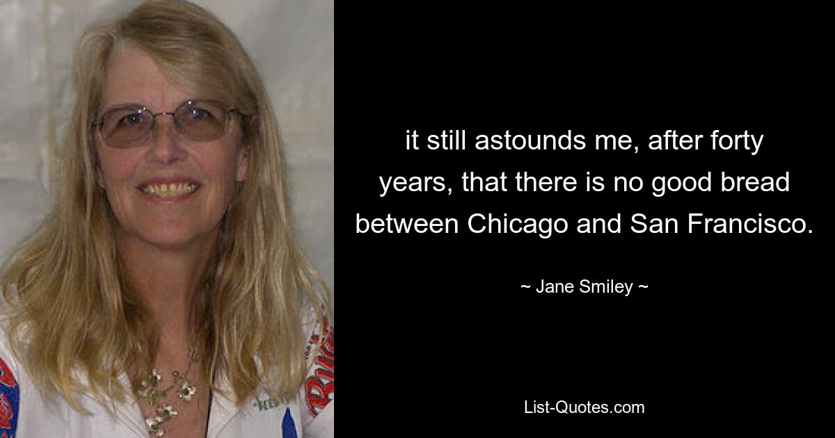 it still astounds me, after forty years, that there is no good bread between Chicago and San Francisco. — © Jane Smiley