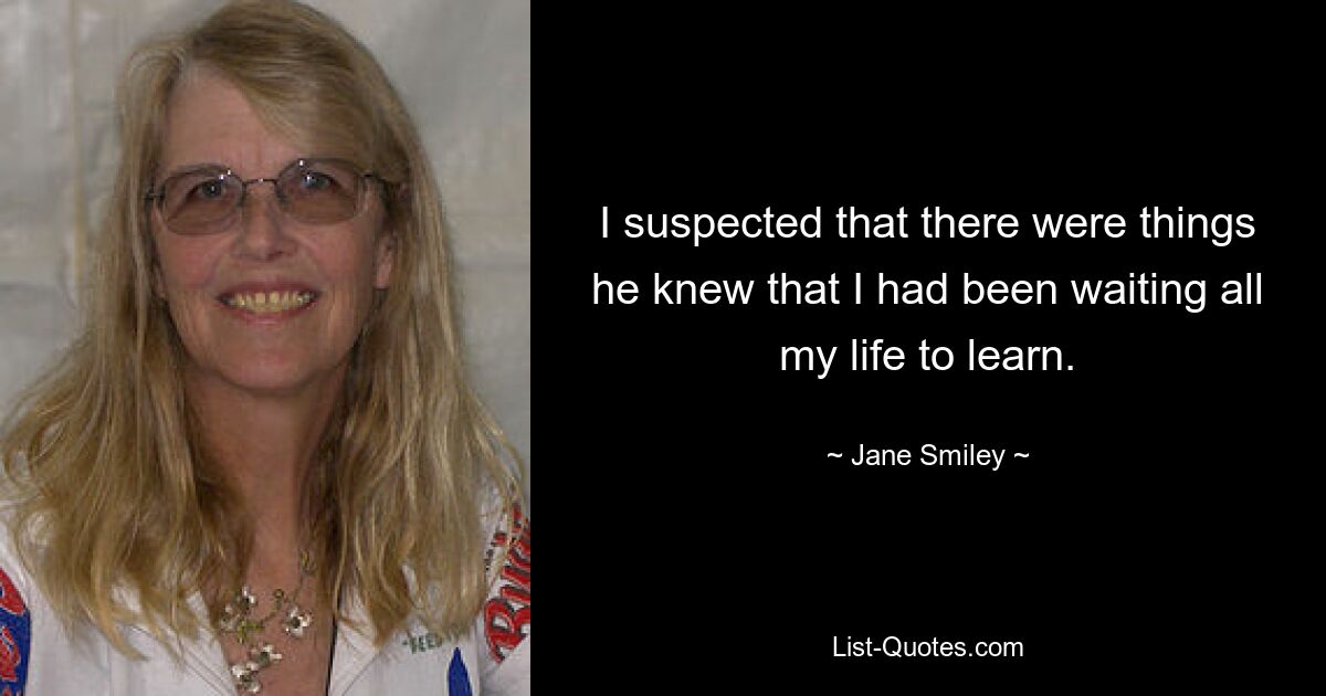 I suspected that there were things he knew that I had been waiting all my life to learn. — © Jane Smiley