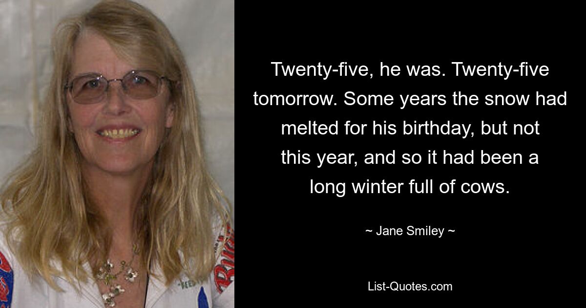 Twenty-five, he was. Twenty-five tomorrow. Some years the snow had melted for his birthday, but not this year, and so it had been a long winter full of cows. — © Jane Smiley