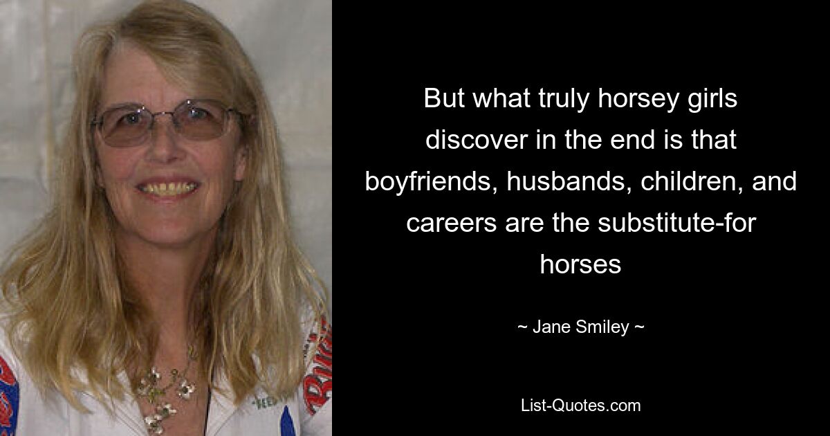 But what truly horsey girls discover in the end is that boyfriends, husbands, children, and careers are the substitute-for horses — © Jane Smiley