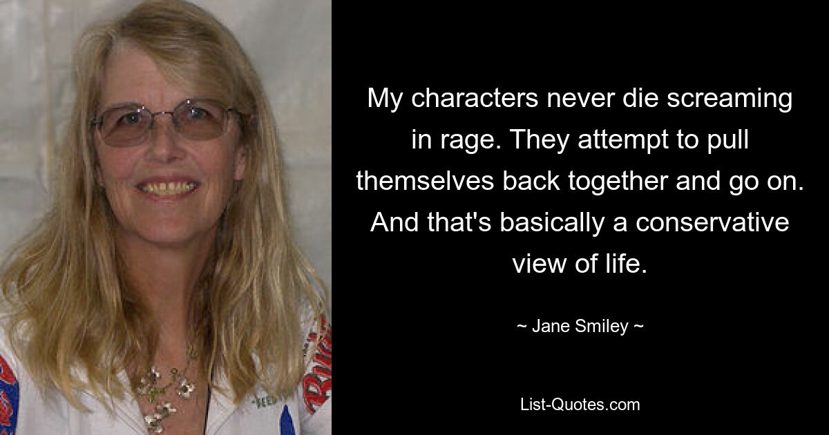 My characters never die screaming in rage. They attempt to pull themselves back together and go on. And that's basically a conservative view of life. — © Jane Smiley