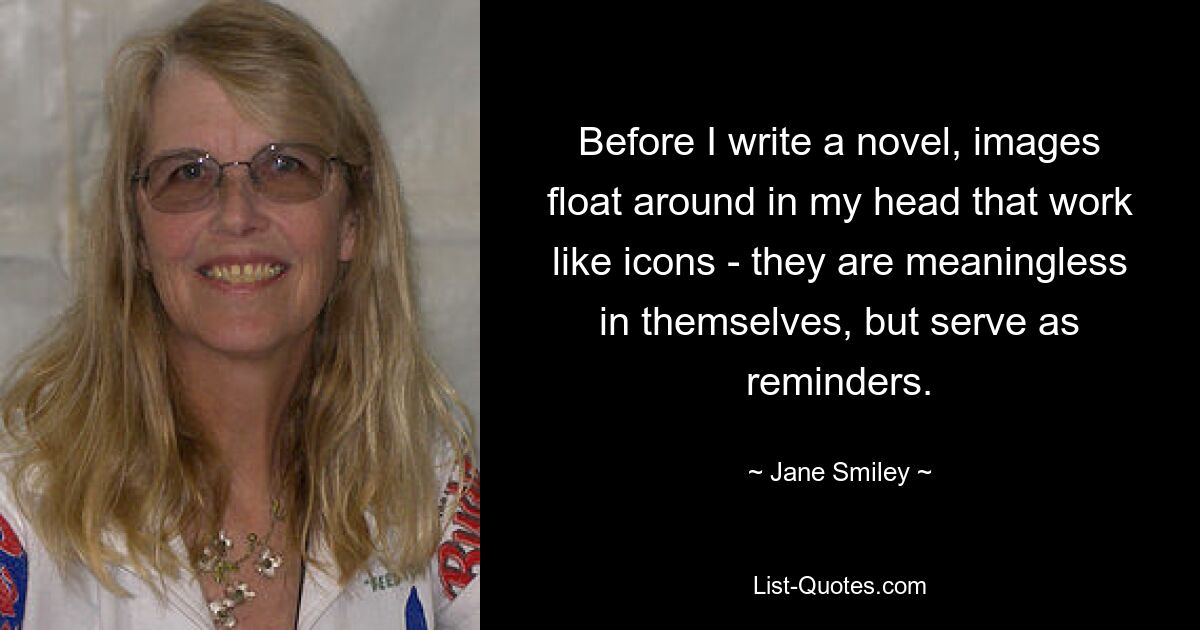 Before I write a novel, images float around in my head that work like icons - they are meaningless in themselves, but serve as reminders. — © Jane Smiley