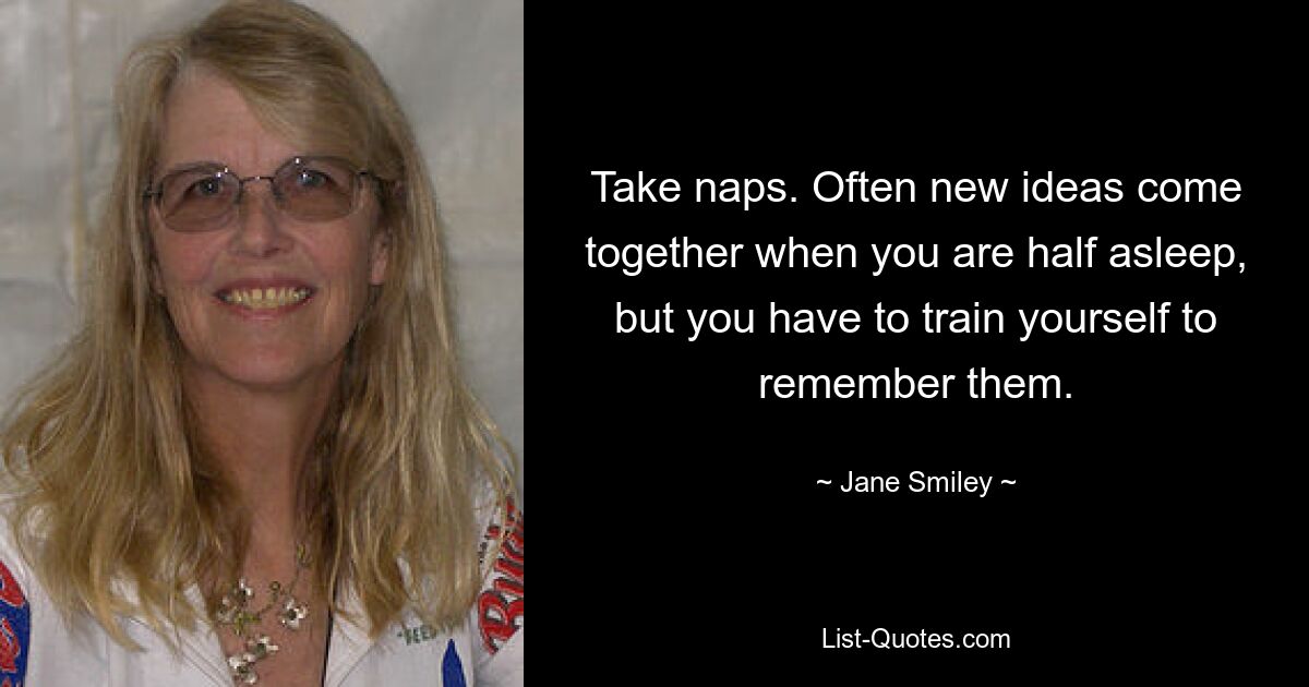 Take naps. Often new ideas come together when you are half asleep, but you have to train yourself to remember them. — © Jane Smiley