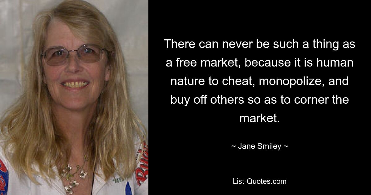 There can never be such a thing as a free market, because it is human nature to cheat, monopolize, and buy off others so as to corner the market. — © Jane Smiley