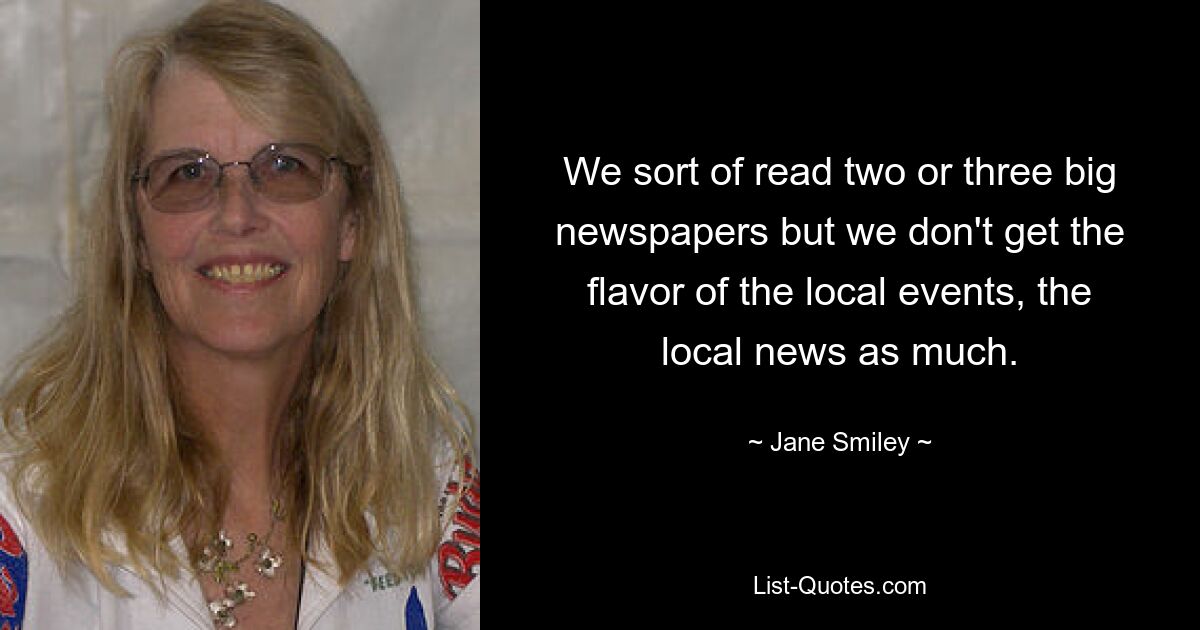 We sort of read two or three big newspapers but we don't get the flavor of the local events, the local news as much. — © Jane Smiley