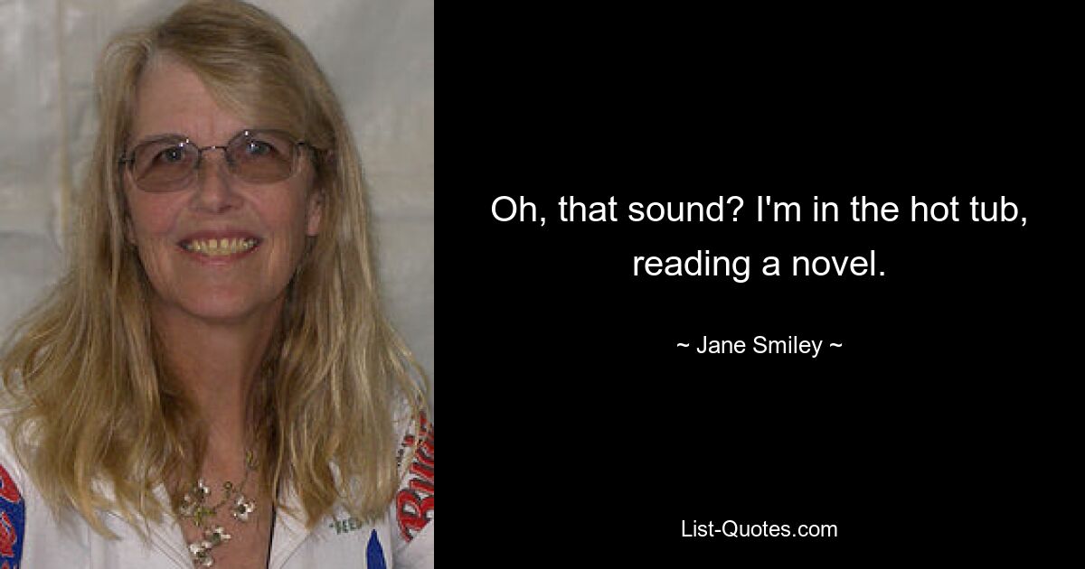 Oh, that sound? I'm in the hot tub, reading a novel. — © Jane Smiley