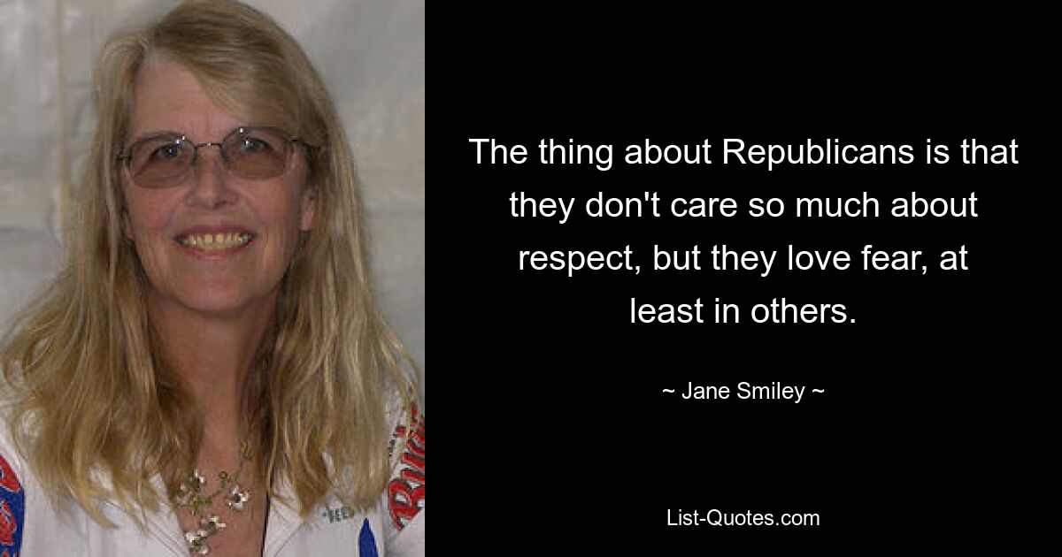 The thing about Republicans is that they don't care so much about respect, but they love fear, at least in others. — © Jane Smiley