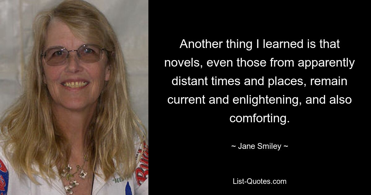 Another thing I learned is that novels, even those from apparently distant times and places, remain current and enlightening, and also comforting. — © Jane Smiley