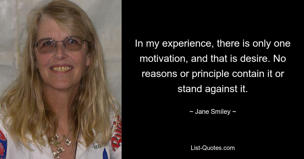 In my experience, there is only one motivation, and that is desire. No reasons or principle contain it or stand against it. — © Jane Smiley