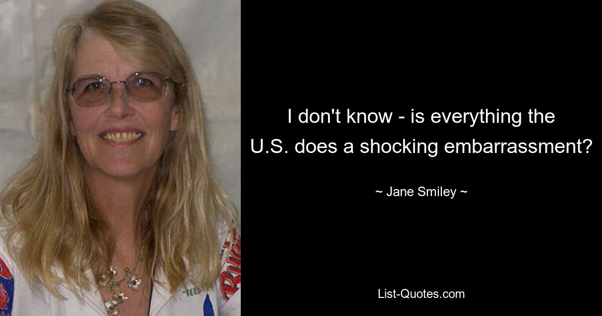 I don't know - is everything the U.S. does a shocking embarrassment? — © Jane Smiley