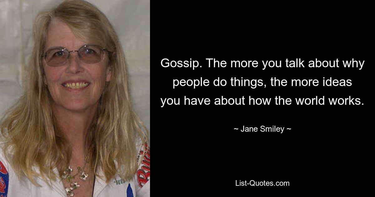 Gossip. The more you talk about why people do things, the more ideas you have about how the world works. — © Jane Smiley