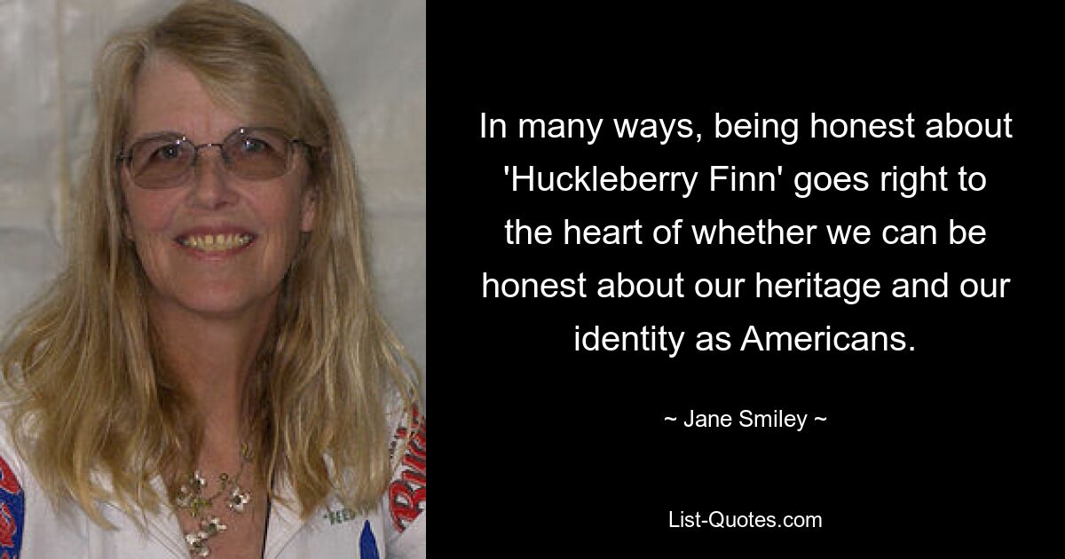 In many ways, being honest about 'Huckleberry Finn' goes right to the heart of whether we can be honest about our heritage and our identity as Americans. — © Jane Smiley