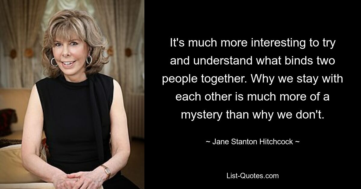 It's much more interesting to try and understand what binds two people together. Why we stay with each other is much more of a mystery than why we don't. — © Jane Stanton Hitchcock