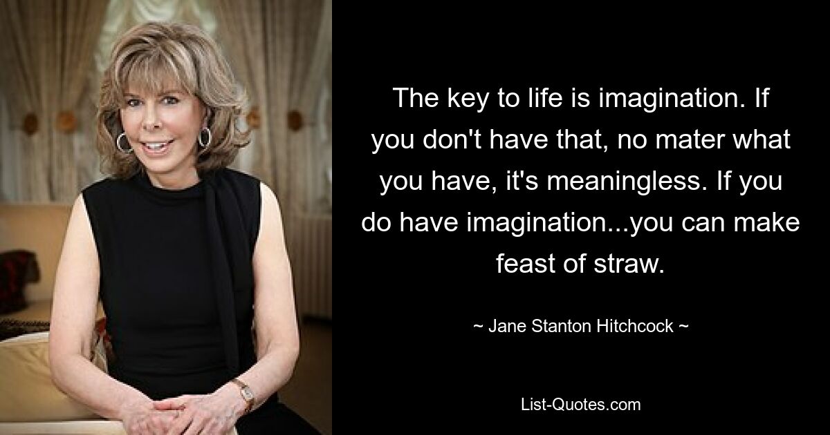 The key to life is imagination. If you don't have that, no mater what you have, it's meaningless. If you do have imagination...you can make feast of straw. — © Jane Stanton Hitchcock