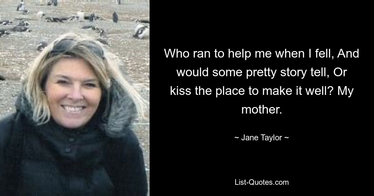 Who ran to help me when I fell, And would some pretty story tell, Or kiss the place to make it well? My mother. — © Jane Taylor