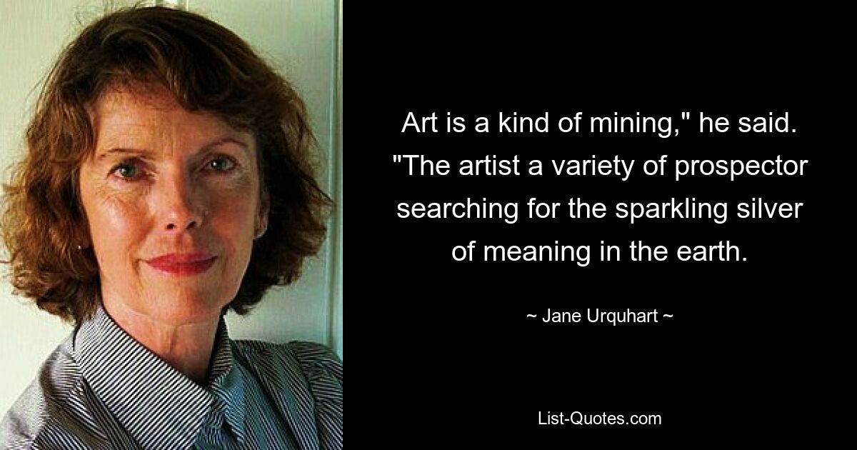 Art is a kind of mining," he said. "The artist a variety of prospector searching for the sparkling silver of meaning in the earth. — © Jane Urquhart