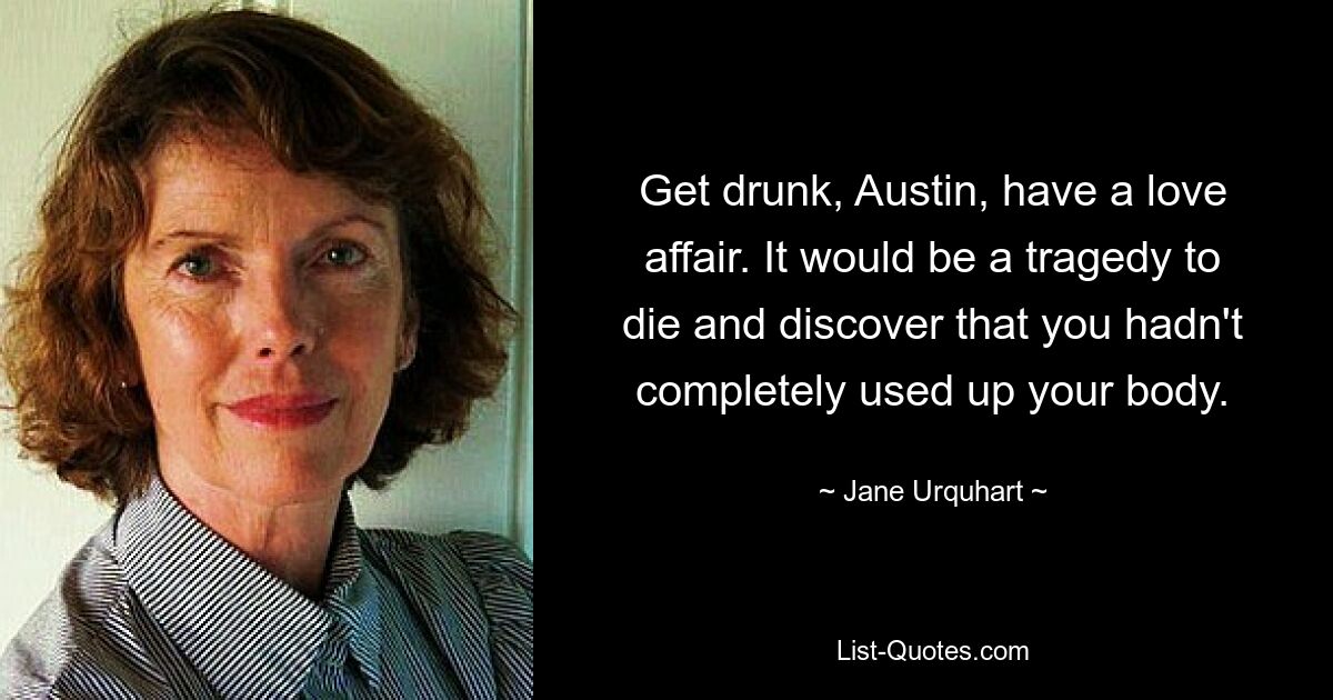 Get drunk, Austin, have a love affair. It would be a tragedy to die and discover that you hadn't completely used up your body. — © Jane Urquhart