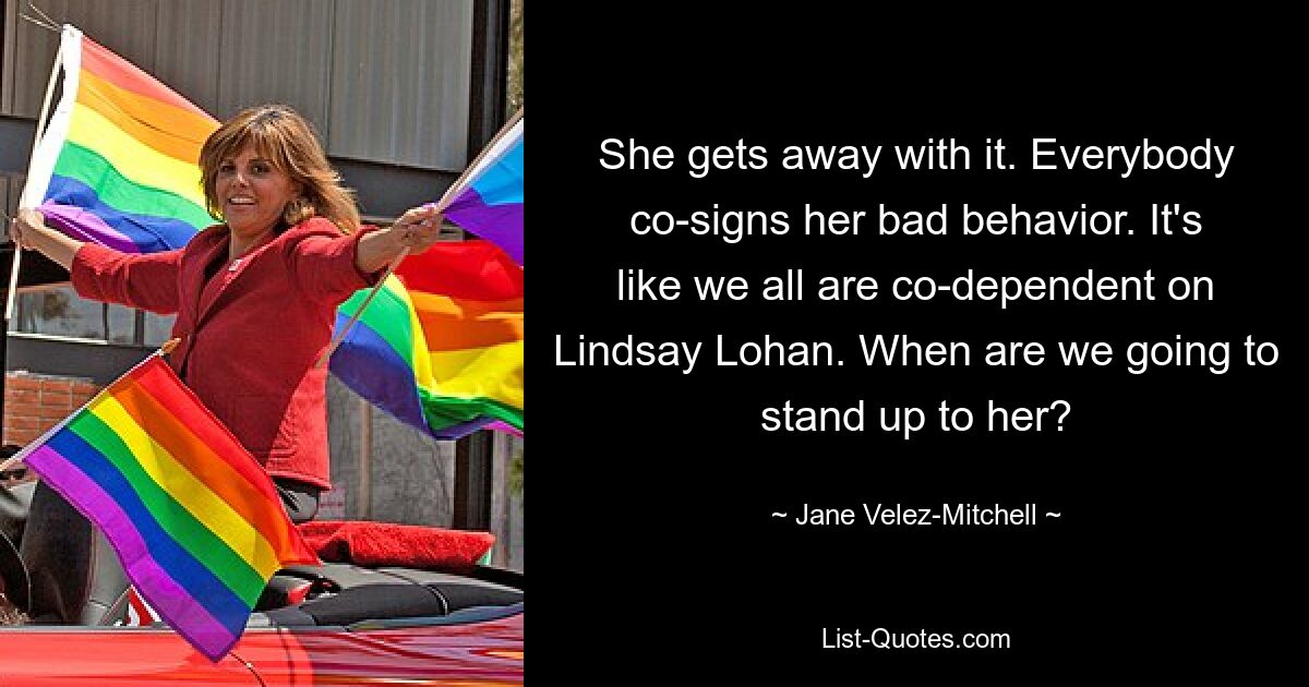 She gets away with it. Everybody co-signs her bad behavior. It's like we all are co-dependent on Lindsay Lohan. When are we going to stand up to her? — © Jane Velez-Mitchell