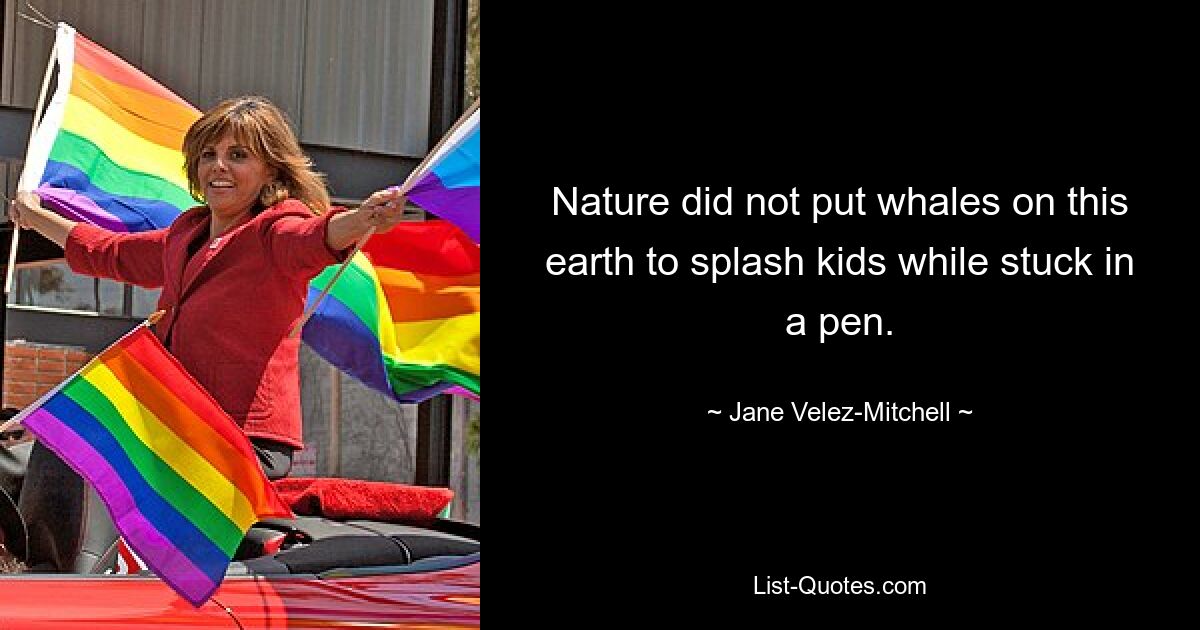 Nature did not put whales on this earth to splash kids while stuck in a pen. — © Jane Velez-Mitchell