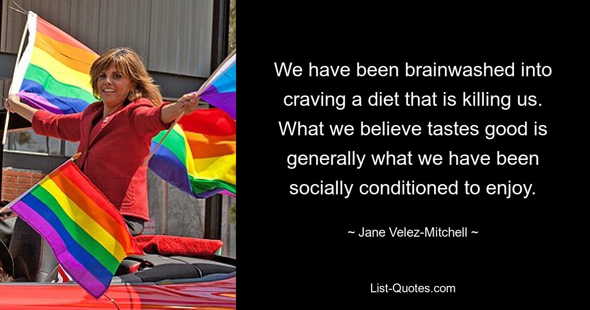 We have been brainwashed into craving a diet that is killing us. What we believe tastes good is generally what we have been socially conditioned to enjoy. — © Jane Velez-Mitchell