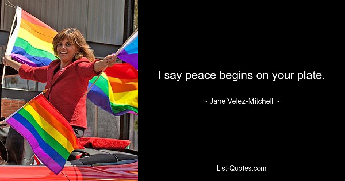 I say peace begins on your plate. — © Jane Velez-Mitchell