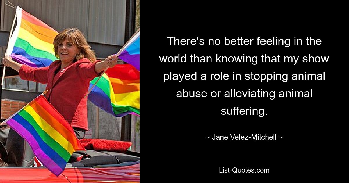 There's no better feeling in the world than knowing that my show played a role in stopping animal abuse or alleviating animal suffering. — © Jane Velez-Mitchell