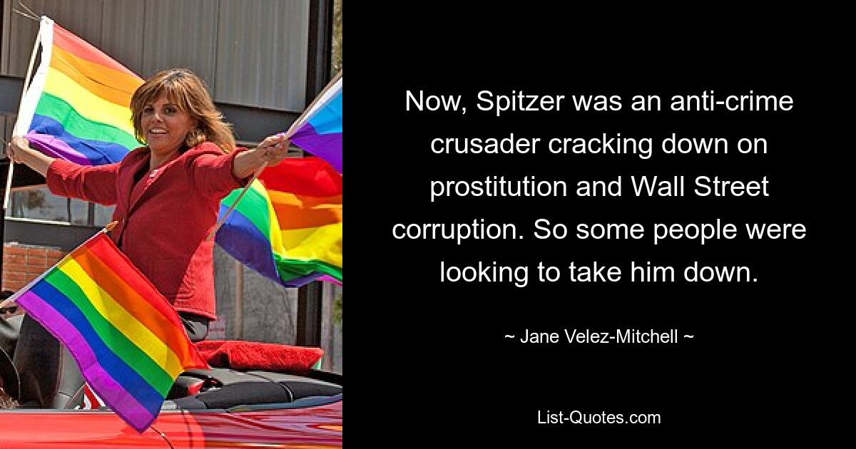 Now, Spitzer was an anti-crime crusader cracking down on prostitution and Wall Street corruption. So some people were looking to take him down. — © Jane Velez-Mitchell