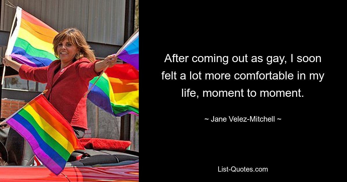 After coming out as gay, I soon felt a lot more comfortable in my life, moment to moment. — © Jane Velez-Mitchell