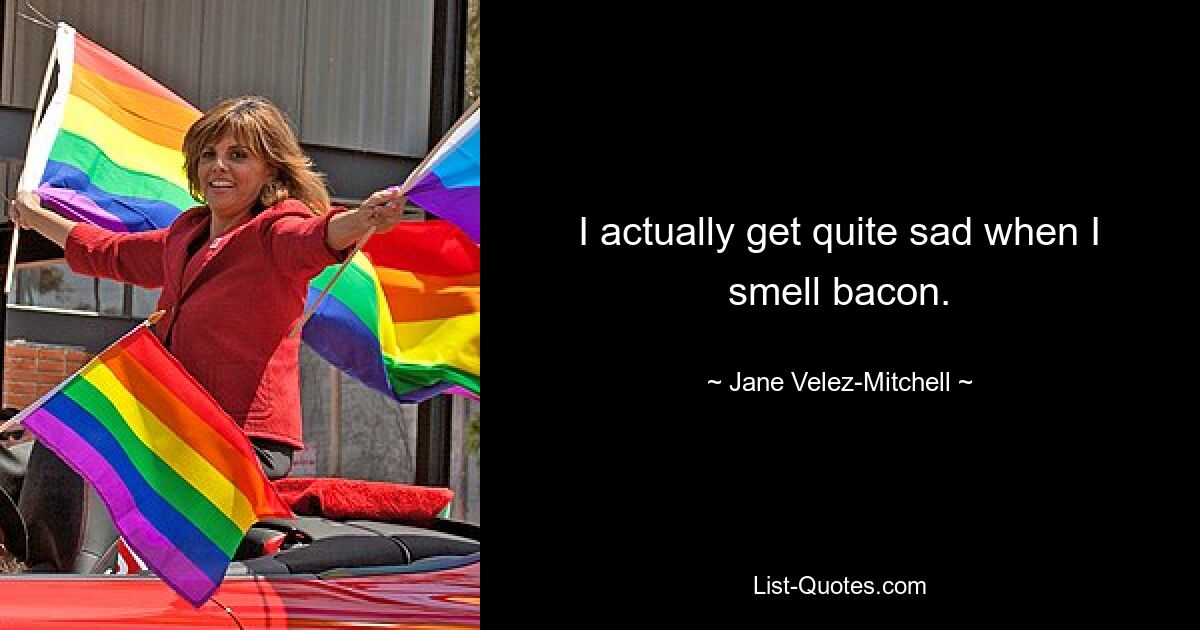 I actually get quite sad when I smell bacon. — © Jane Velez-Mitchell